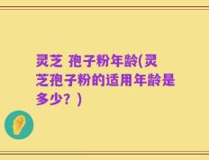 灵芝 孢子粉年龄(灵芝孢子粉的适用年龄是多少？)