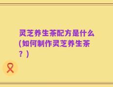 灵芝养生茶配方是什么(如何制作灵芝养生茶？)