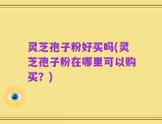 灵芝孢子粉好买吗(灵芝孢子粉在哪里可以购买？)