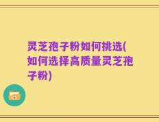 灵芝孢子粉如何挑选(如何选择高质量灵芝孢子粉)