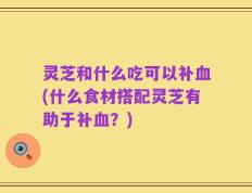 灵芝和什么吃可以补血(什么食材搭配灵芝有助于补血？)