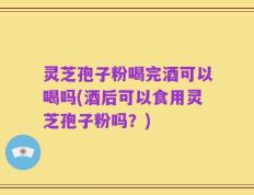 灵芝孢子粉喝完酒可以喝吗(酒后可以食用灵芝孢子粉吗？)