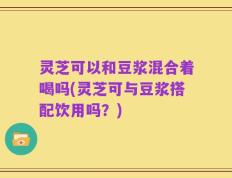 灵芝可以和豆浆混合着喝吗(灵芝可与豆浆搭配饮用吗？)