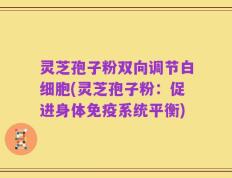 灵芝孢子粉双向调节白细胞(灵芝孢子粉：促进身体免疫系统平衡)