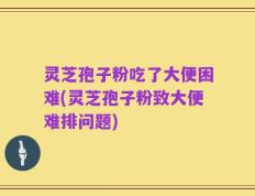 灵芝孢子粉吃了大便困难(灵芝孢子粉致大便难排问题)