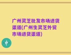 广州灵芝批发市场进货渠道(广州生灵芝外贸市场进货渠道)