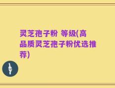 灵芝孢子粉 等级(高品质灵芝孢子粉优选推荐)