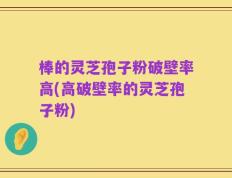 棒的灵芝孢子粉破壁率高(高破壁率的灵芝孢子粉)