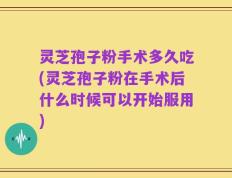 灵芝孢子粉手术多久吃(灵芝孢子粉在手术后什么时候可以开始服用)
