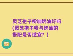 灵芝孢子粉加奶油好吗(灵芝孢子粉与奶油的搭配是否适宜？)