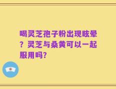 喝灵芝孢子粉出现眩晕？灵芝与桑黄可以一起服用吗？