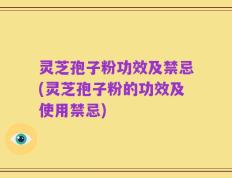 灵芝孢子粉功效及禁忌(灵芝孢子粉的功效及使用禁忌)