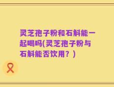 灵芝孢子粉和石斛能一起喝吗(灵芝孢子粉与石斛能否饮用？)