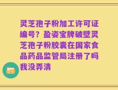 灵芝孢子粉加工许可证编号？盈姿宝牌破壁灵芝孢子粉胶囊在国家食品药品监管局注册了吗我没弄清
