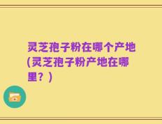 灵芝孢子粉在哪个产地(灵芝孢子粉产地在哪里？)