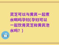 灵芝可以与黄芪一起煮水喝吗孕妇(孕妇可以一起饮用灵芝和黄芪泡水吗？)