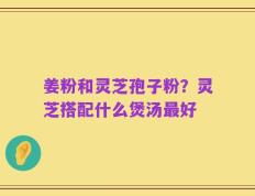 姜粉和灵芝孢子粉？灵芝搭配什么煲汤最好