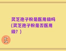 灵芝孢子粉是医用级吗(灵芝孢子粉是否医用级？)