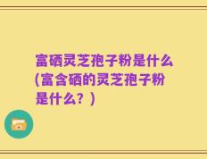 富硒灵芝孢子粉是什么(富含硒的灵芝孢子粉是什么？)