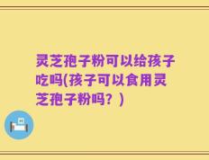 灵芝孢子粉可以给孩子吃吗(孩子可以食用灵芝孢子粉吗？)
