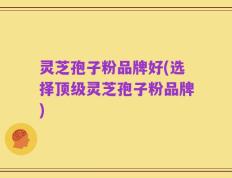 灵芝孢子粉品牌好(选择顶级灵芝孢子粉品牌)