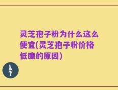 灵芝孢子粉为什么这么便宜(灵芝孢子粉价格低廉的原因)