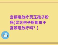 宫颈癌放疗灵芝孢子粉吗(灵芝孢子粉能用于宫颈癌放疗吗？)