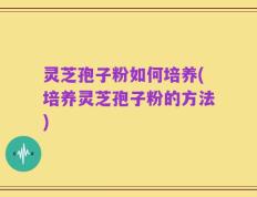 灵芝孢子粉如何培养(培养灵芝孢子粉的方法)