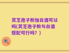 灵芝孢子粉加白酒可以吗(灵芝孢子粉与白酒搭配可行吗？)