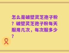 怎么是破壁灵芝孢子粉？破壁灵芝孢子粉每天服用几次，每次服多少？