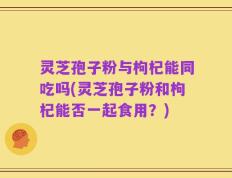 灵芝孢子粉与枸杞能同吃吗(灵芝孢子粉和枸杞能否一起食用？)