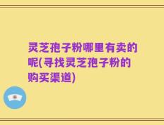 灵芝孢子粉哪里有卖的呢(寻找灵芝孢子粉的购买渠道)