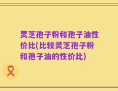灵芝孢子粉和孢子油性价比(比较灵芝孢子粉和孢子油的性价比)
