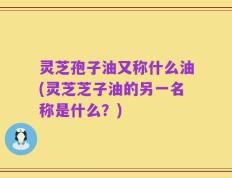 灵芝孢子油又称什么油(灵芝芝子油的另一名称是什么？)