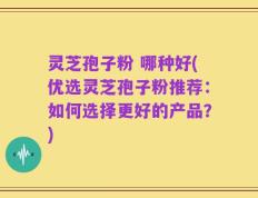 灵芝孢子粉 哪种好(优选灵芝孢子粉推荐：如何选择更好的产品？)