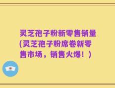 灵芝孢子粉新零售销量(灵芝孢子粉席卷新零售市场，销售火爆！)