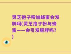 灵芝孢子粉加蜂蜜会发胖吗(灵芝孢子粉与蜂蜜——会引发肥胖吗？)