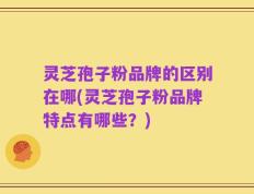 灵芝孢子粉品牌的区别在哪(灵芝孢子粉品牌特点有哪些？)