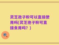 灵芝孢子粉可以直接使用吗(灵芝孢子粉可直接食用吗？)
