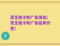 灵芝孢子粉广告演员(灵芝孢子粉广告猛男代言)
