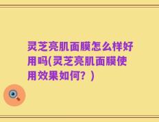 灵芝亮肌面膜怎么样好用吗(灵芝亮肌面膜使用效果如何？)
