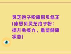 灵芝孢子粉康恩贝修正(康恩贝灵芝孢子粉：提升免疫力，重塑健康状态)