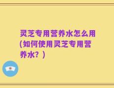 灵芝专用营养水怎么用(如何使用灵芝专用营养水？)