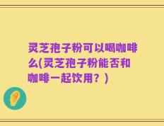 灵芝孢子粉可以喝咖啡么(灵芝孢子粉能否和咖啡一起饮用？)