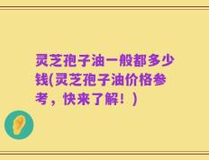 灵芝孢子油一般都多少钱(灵芝孢子油价格参考，快来了解！)