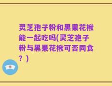 灵芝孢子粉和黑果花楸能一起吃吗(灵芝孢子粉与黑果花楸可否同食？)