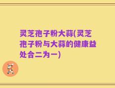 灵芝孢子粉大蒜(灵芝孢子粉与大蒜的健康益处合二为一)
