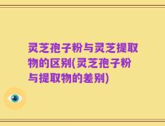 灵芝孢子粉与灵芝提取物的区别(灵芝孢子粉与提取物的差别)