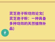 灵芝孢子粉功效论文(灵芝孢子粉：一种具备多种功效的天然植物补品)