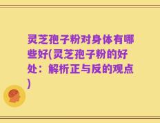 灵芝孢子粉对身体有哪些好(灵芝孢子粉的好处：解析正与反的观点)